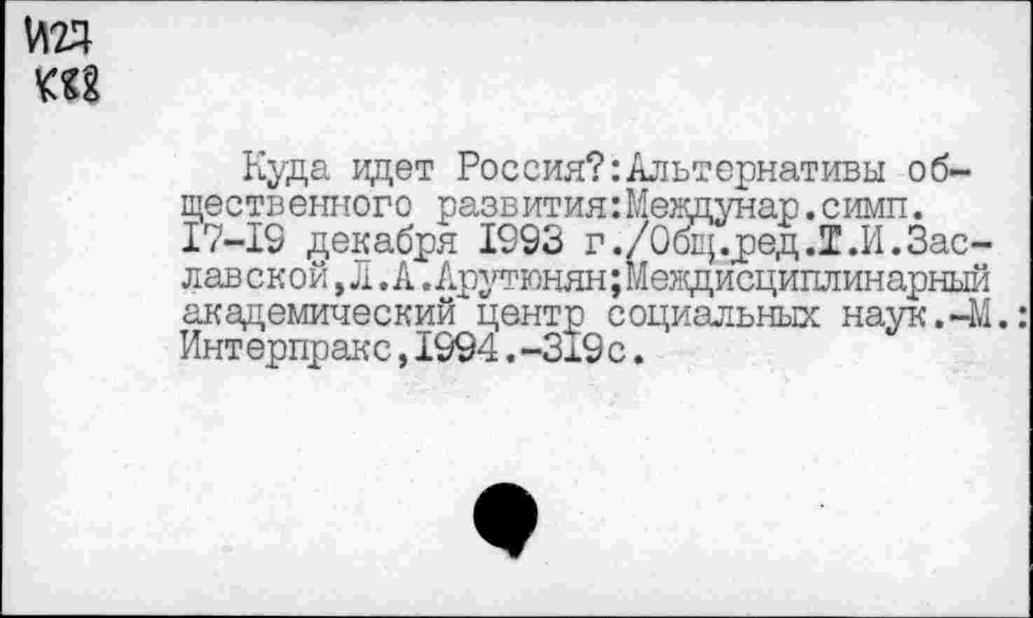 ﻿Куда идет Россия?:Альтернативы общественного развития: Междунар. симп. 17-19 декабря 1993 г./Общ.ред.Т.И.Заславской, Л .А.Арутюнян;Междисциплинарный академический центр социальных наук. 41.: Интерпракс,1994.-319с.